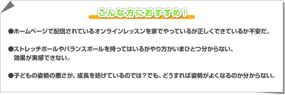 ●ホームページで配信されているオンラインレッスンを家でやっているが正しくできているか不安だ。　●ストレッチポールやバランスボールを持ってはいるがやり方がいまひとつ分からない、効果が実感できない。　●子どもの姿勢の悪さが、成長を妨げているのでは？でも、どうすれば姿勢がよくなるのか分からない。