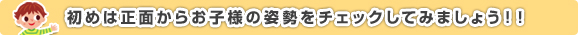 初めは正面からお子様の姿勢をチェックしてみましょう！！