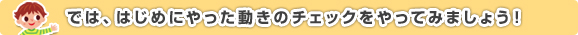 では、はじめにやった動きのチェックをやってみましょう！