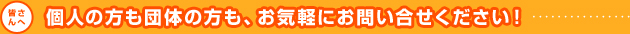 個人の方も団体の方も、お気軽にお問い合せください！